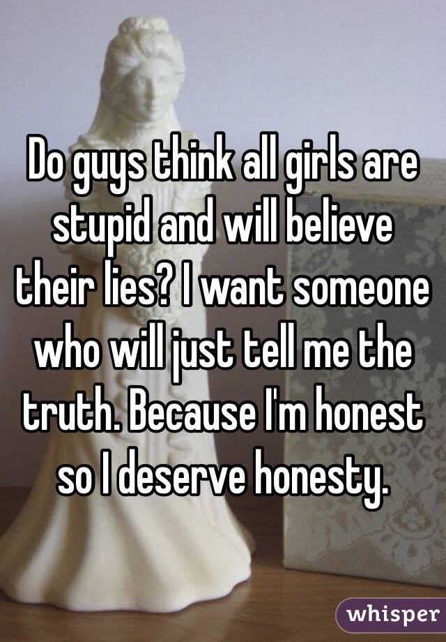 Do guys think all girls are stupid and will believe their lies? I want someone who will just tell me the truth. Because I'm honest so I deserve honesty. 