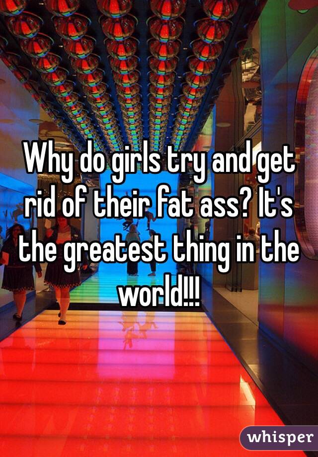 Why do girls try and get rid of their fat ass? It's the greatest thing in the world!!!