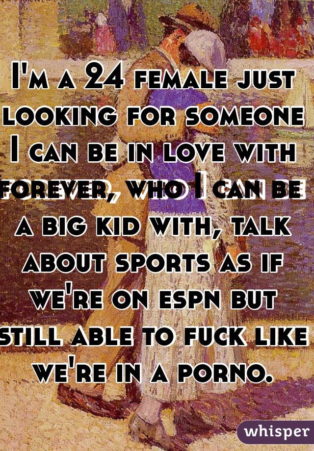 I'm a 24 female just looking for someone I can be in love with forever, who I can be a big kid with, talk about sports as if we're on espn but still able to fuck like we're in a porno. 