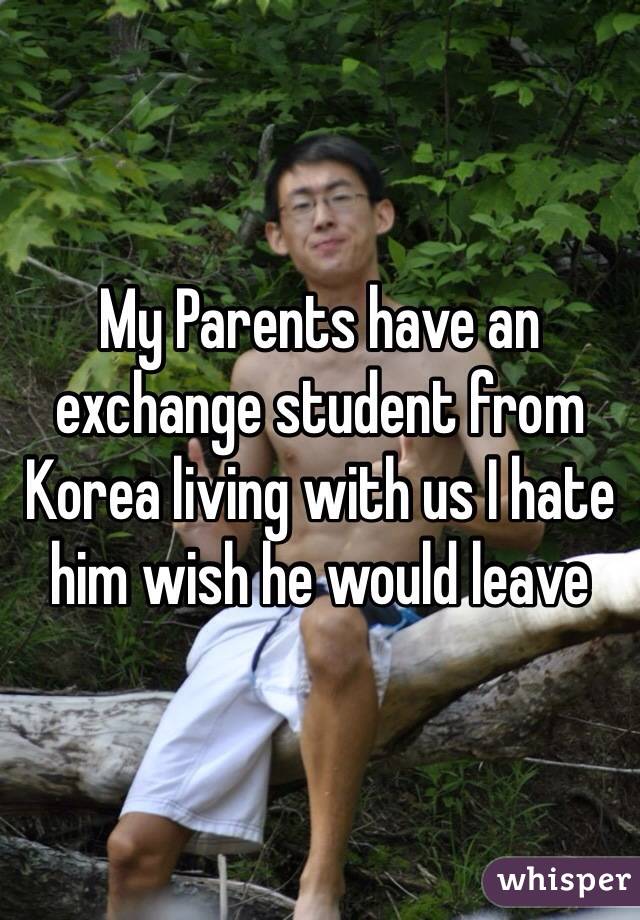 My Parents have an exchange student from Korea living with us I hate him wish he would leave 