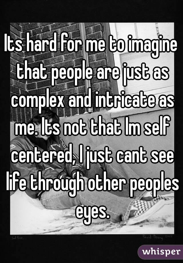 Its hard for me to imagine that people are just as complex and intricate as me. Its not that Im self centered, I just cant see life through other peoples eyes.