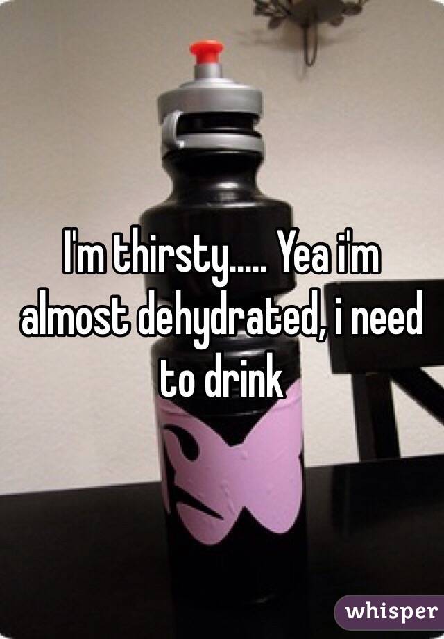 I'm thirsty..... Yea i'm almost dehydrated, i need to drink