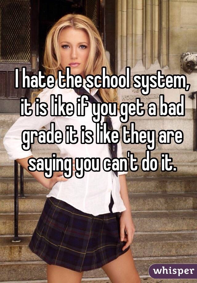 I hate the school system, it is like if you get a bad grade it is like they are saying you can't do it. 