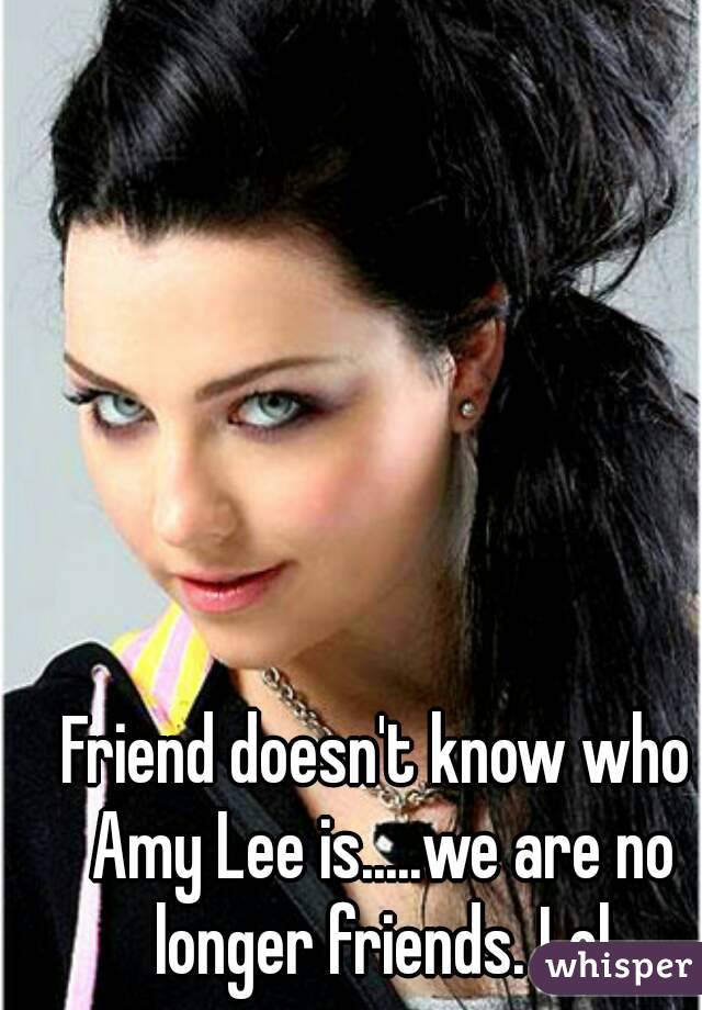Friend doesn't know who Amy Lee is.....we are no longer friends. Lol