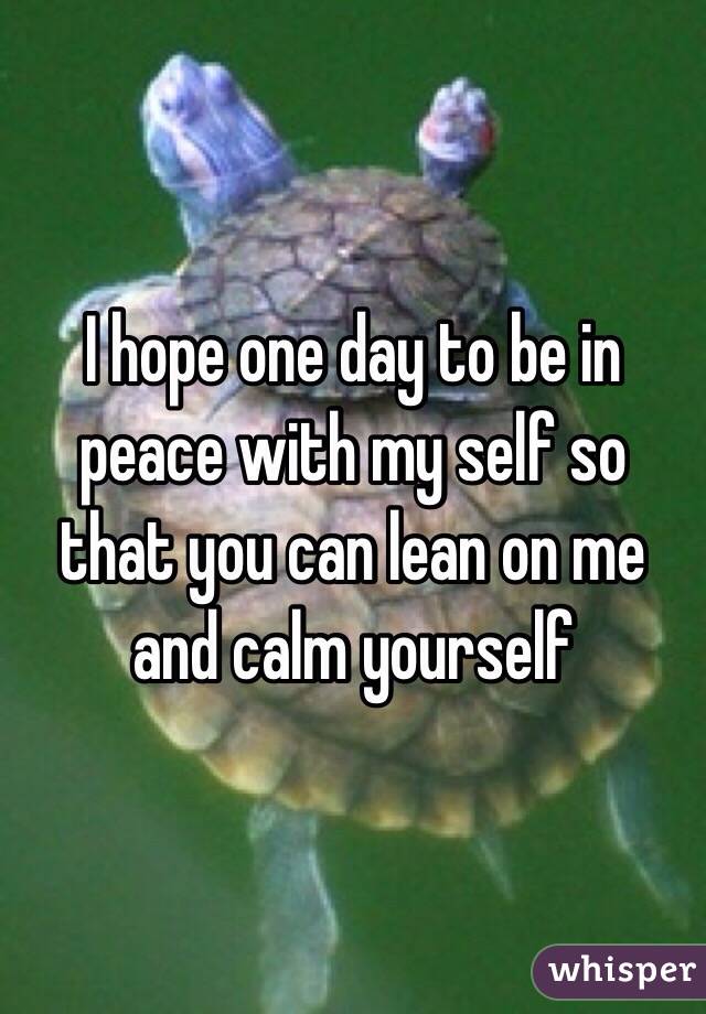 I hope one day to be in peace with my self so that you can lean on me and calm yourself