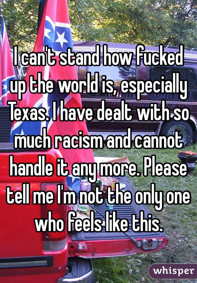 I can't stand how fucked up the world is, especially Texas. I have dealt with so much racism and cannot handle it any more. Please tell me I'm not the only one who feels like this.