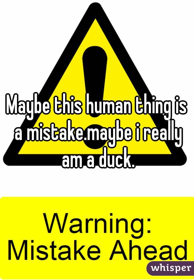 Maybe this human thing is a mistake.maybe i really am a duck.