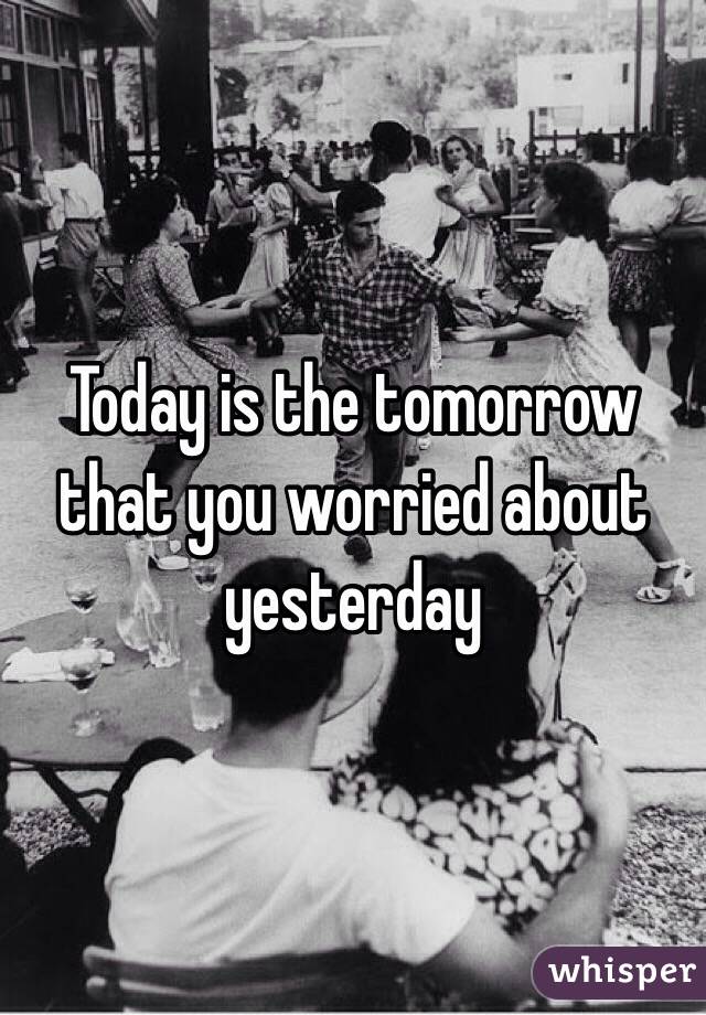 Today is the tomorrow that you worried about yesterday 