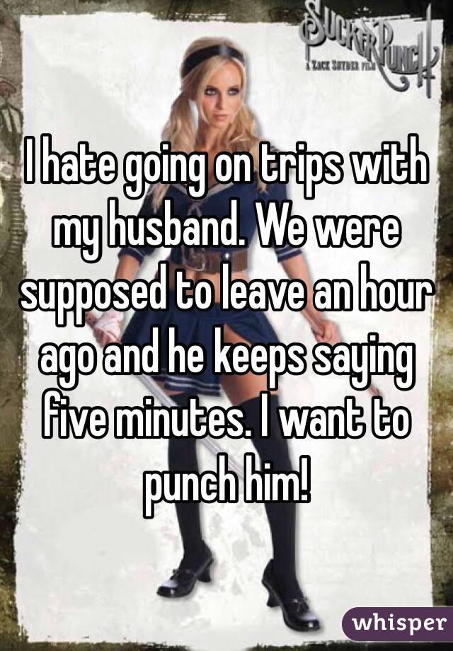 I hate going on trips with my husband. We were supposed to leave an hour ago and he keeps saying five minutes. I want to punch him!