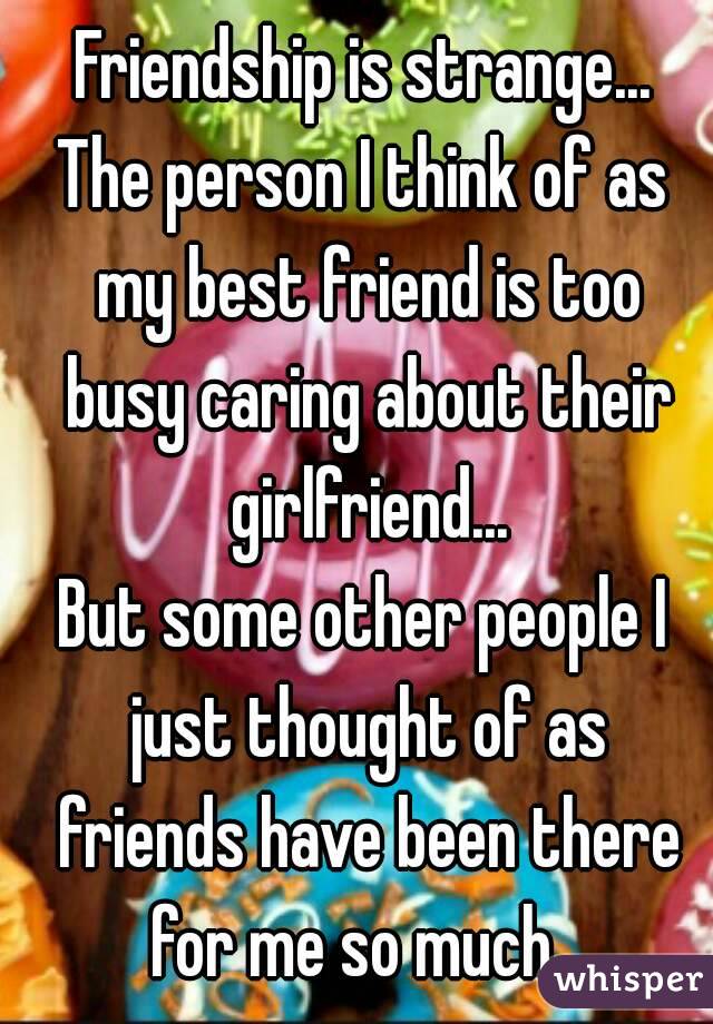 Friendship is strange...
The person I think of as my best friend is too busy caring about their girlfriend...
But some other people I just thought of as friends have been there for me so much...