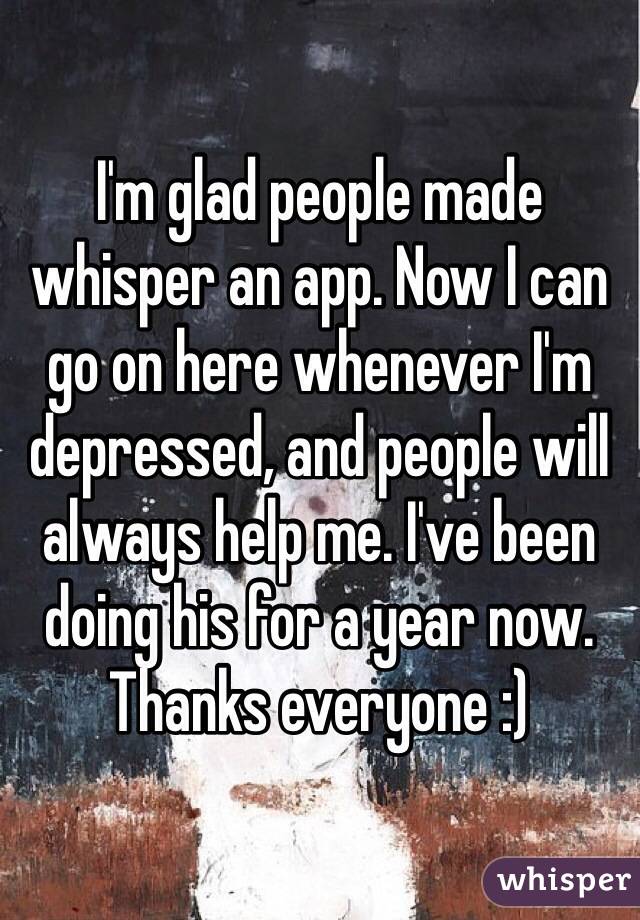 I'm glad people made whisper an app. Now I can go on here whenever I'm depressed, and people will always help me. I've been doing his for a year now. Thanks everyone :)