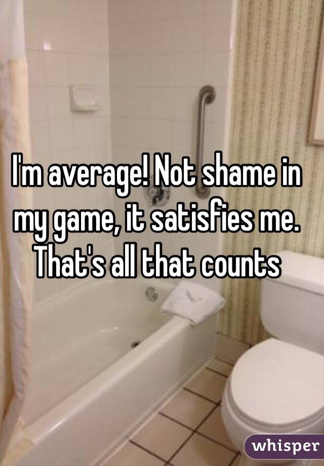 I'm average! Not shame in my game, it satisfies me. That's all that counts 