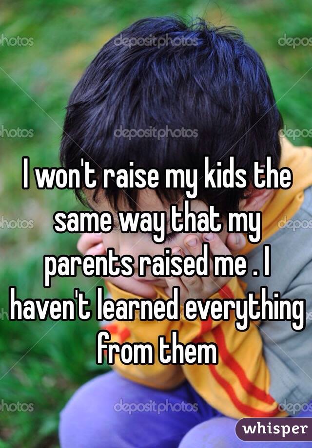 I won't raise my kids the same way that my parents raised me . I haven't learned everything from them
