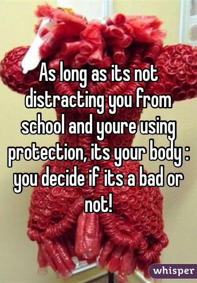 As long as its not distracting you from school and youre using protection, its your body : you decide if its a bad or not!