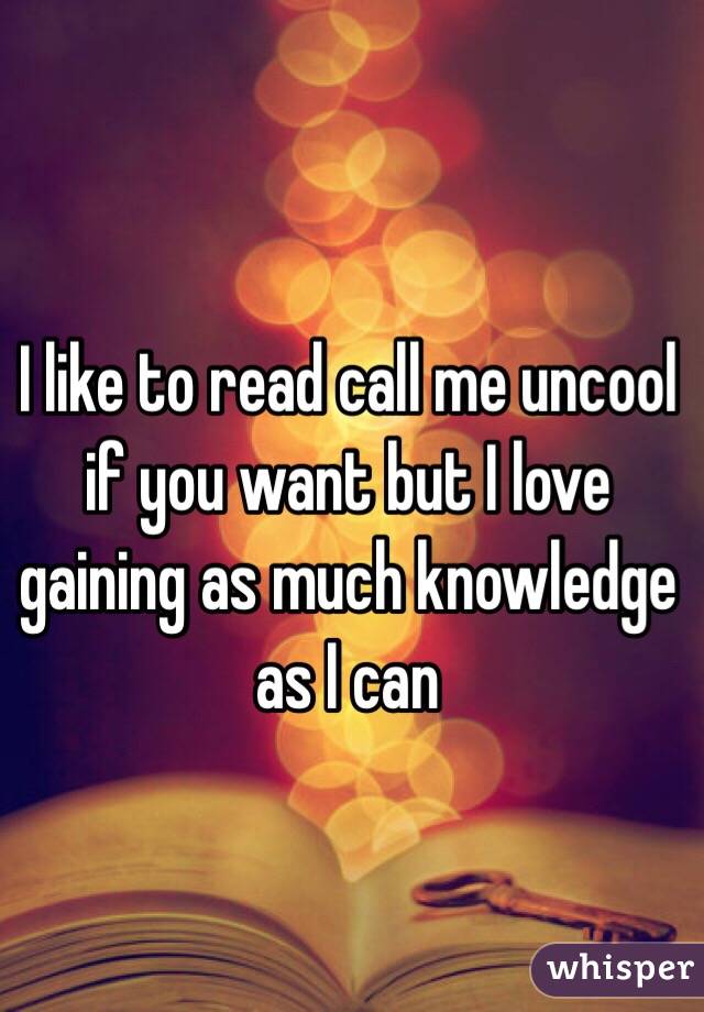 I like to read call me uncool if you want but I love gaining as much knowledge as I can