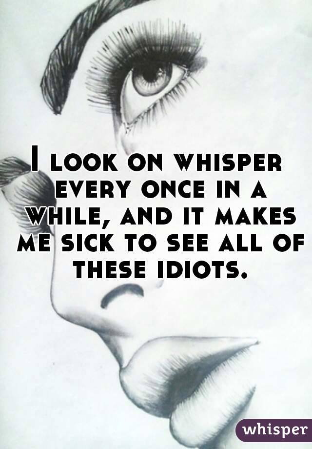 I look on whisper every once in a while, and it makes me sick to see all of these idiots.