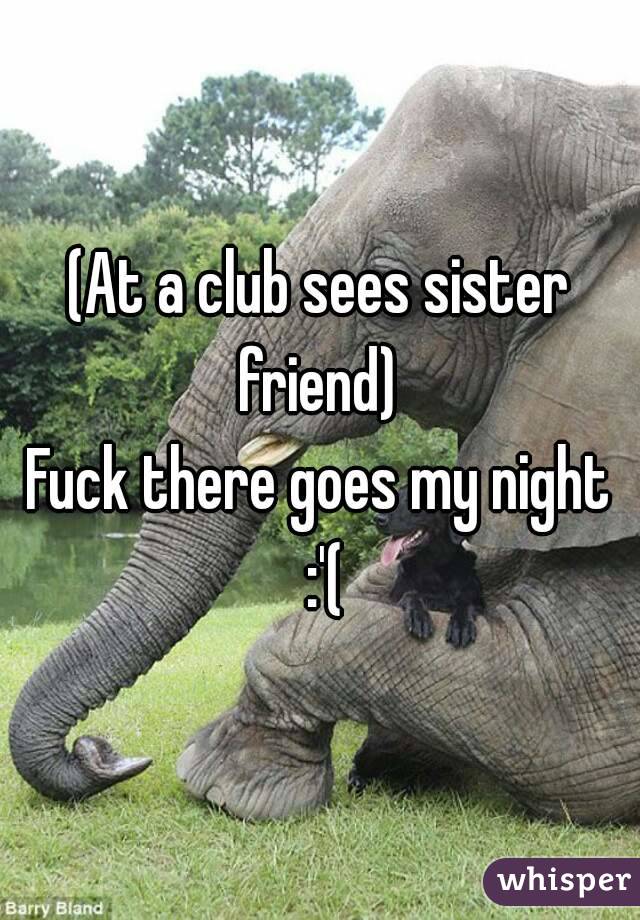 (At a club sees sister friend) 
Fuck there goes my night :'(