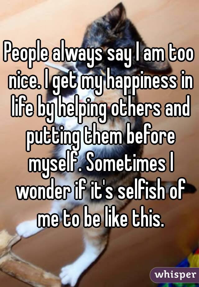 People always say I am too nice. I get my happiness in life by helping others and putting them before myself. Sometimes I wonder if it's selfish of me to be like this.