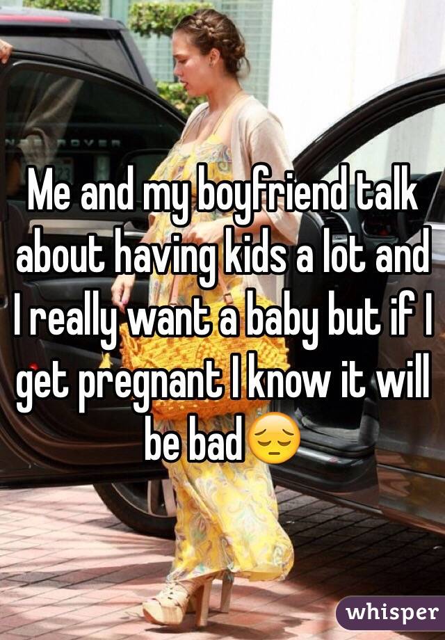 Me and my boyfriend talk about having kids a lot and I really want a baby but if I get pregnant I know it will be bad😔
