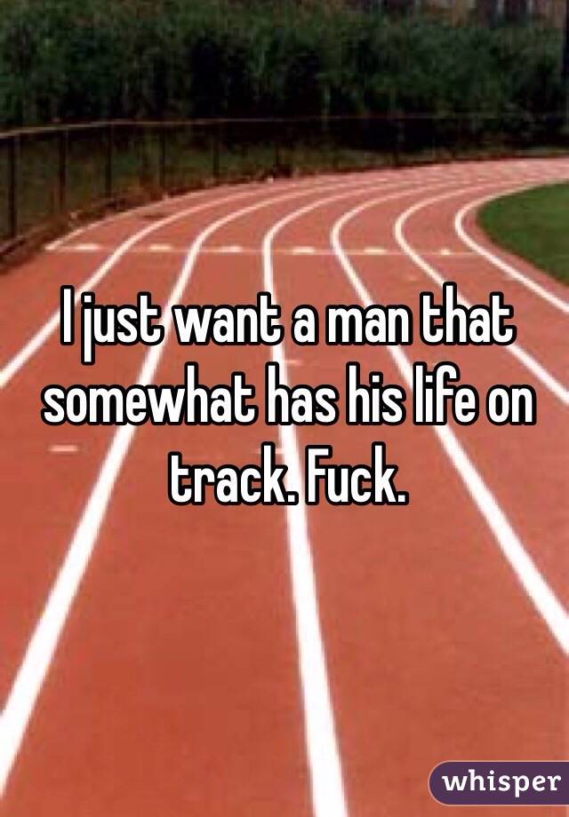 I just want a man that somewhat has his life on track. Fuck. 