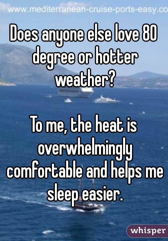 Does anyone else love 80 degree or hotter weather?

To me, the heat is overwhelmingly comfortable and helps me sleep easier.