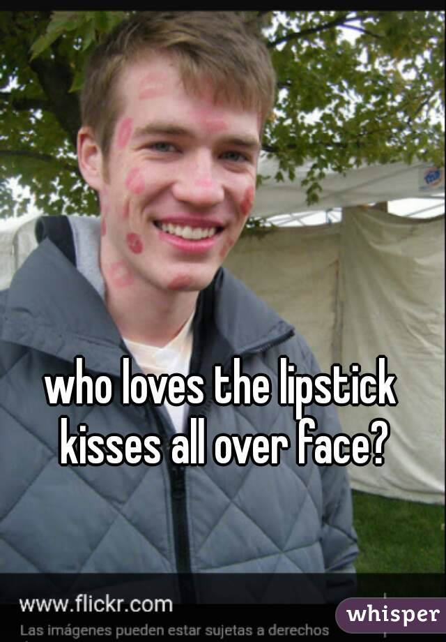 who loves the lipstick kisses all over face?