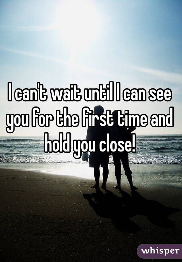 I can't wait until I can see you for the first time and hold you close!