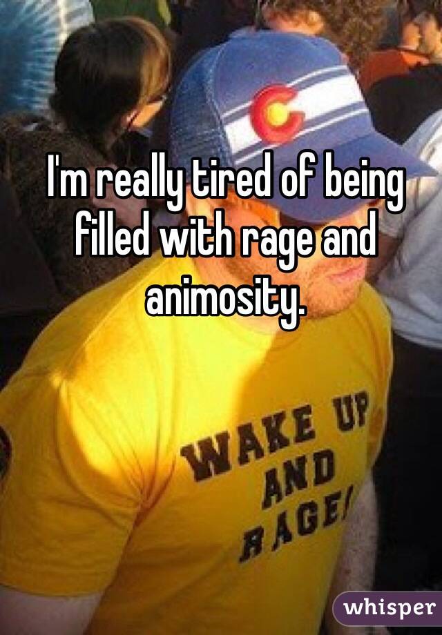 I'm really tired of being filled with rage and animosity.