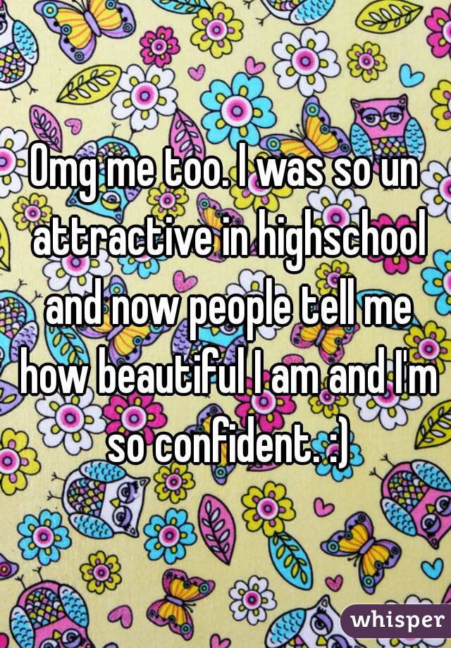 Omg me too. I was so un attractive in highschool and now people tell me how beautiful I am and I'm so confident. :)