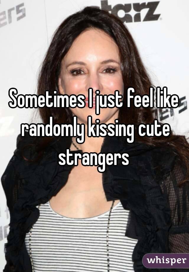 Sometimes I just feel like randomly kissing cute strangers 