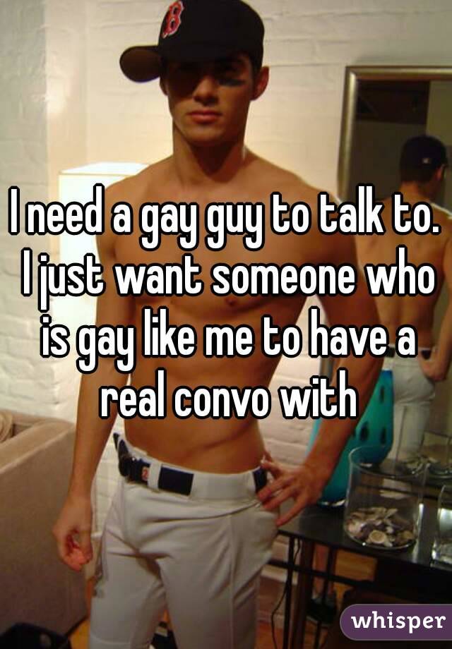I need a gay guy to talk to. I just want someone who is gay like me to have a real convo with