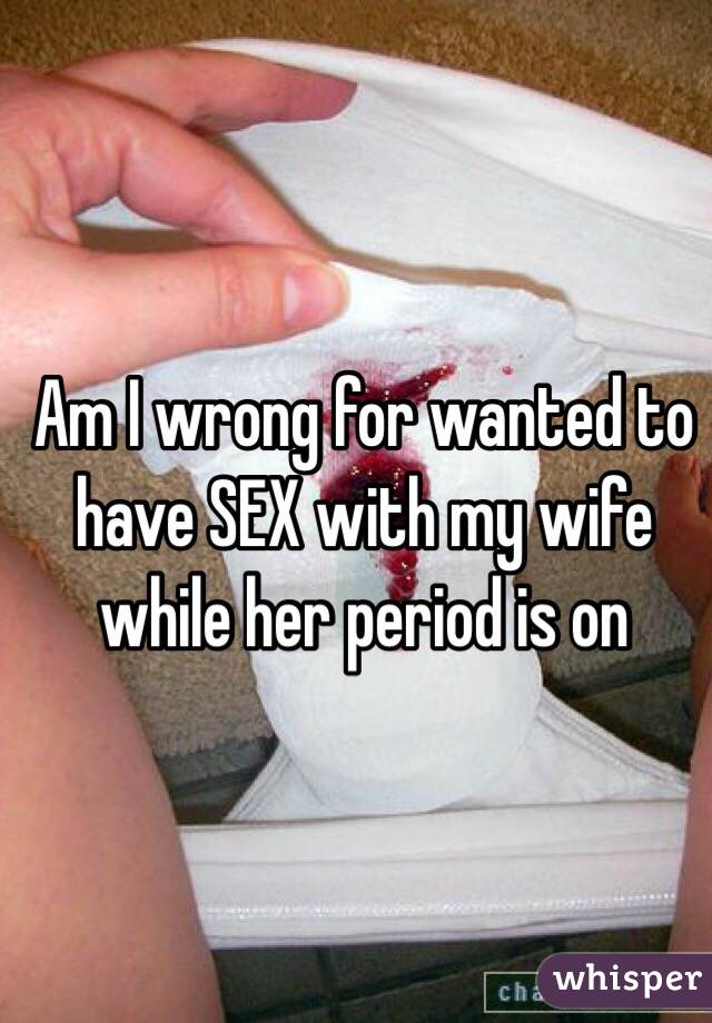 Am I wrong for wanted to have SEX with my wife while her period is on