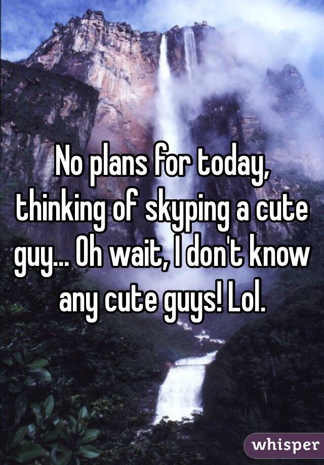 No plans for today, thinking of skyping a cute guy... Oh wait, I don't know any cute guys! Lol.
