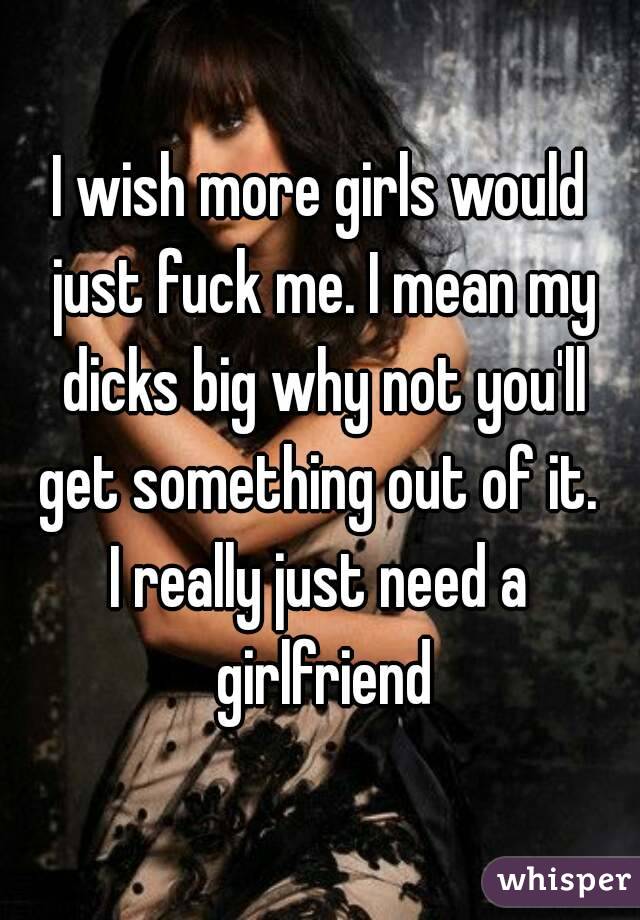 I wish more girls would just fuck me. I mean my dicks big why not you'll get something out of it. 
I really just need a girlfriend