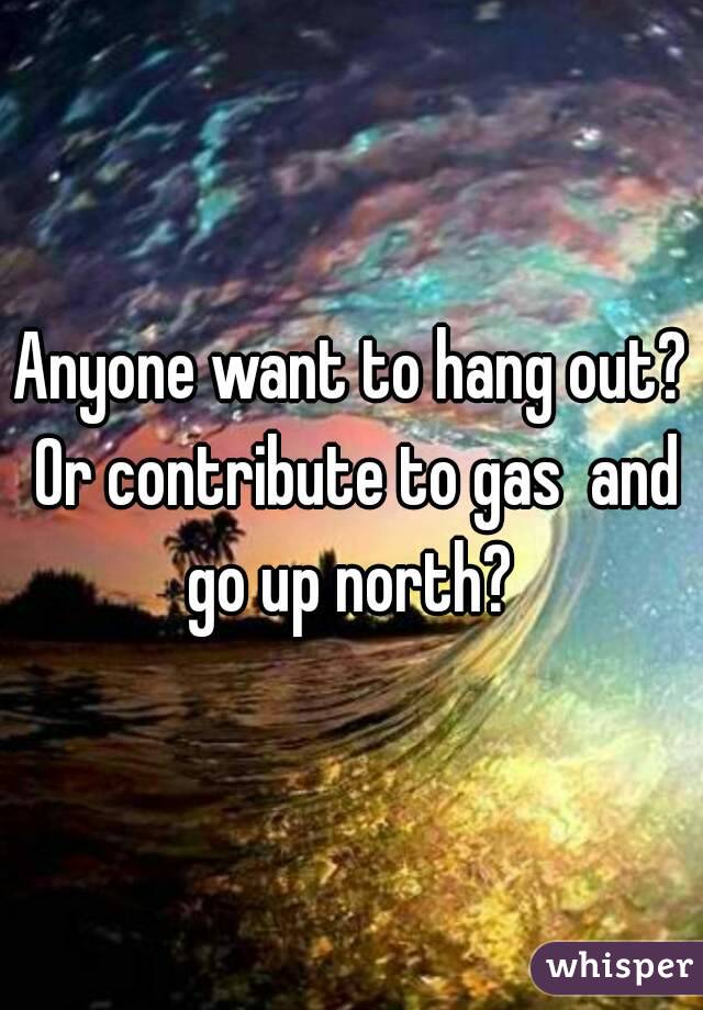 Anyone want to hang out? Or contribute to gas  and go up north? 