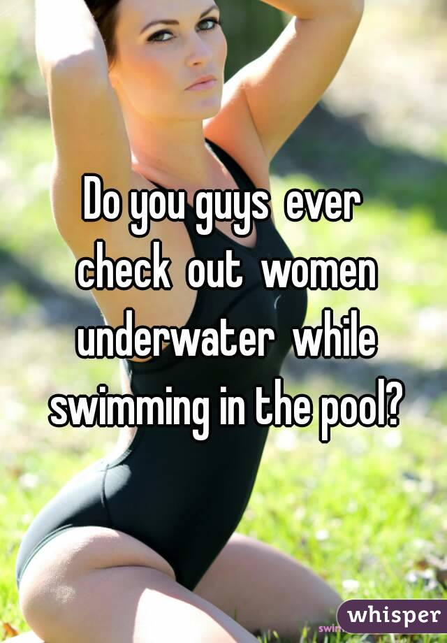 Do you guys ever check out women underwater while swimming in the pool?