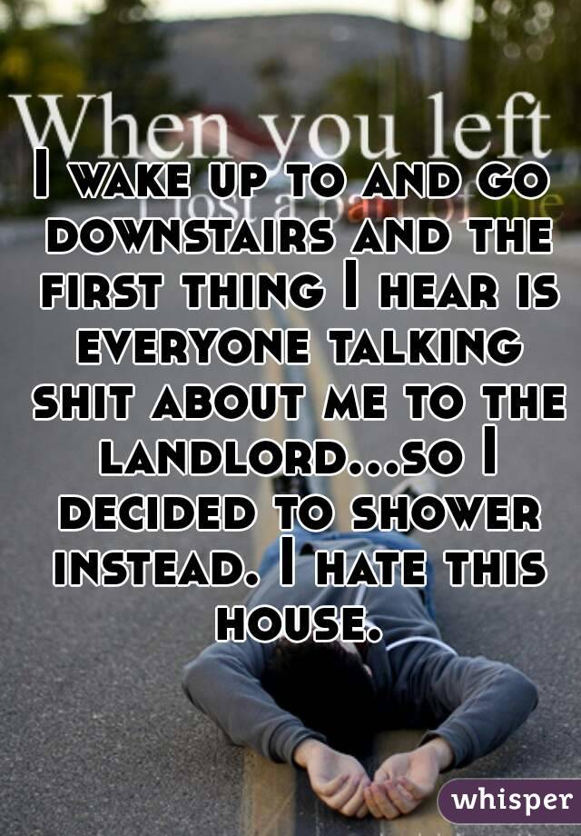 I wake up to and go downstairs and the first thing I hear is everyone talking shit about me to the landlord...so I decided to shower instead. I hate this house.