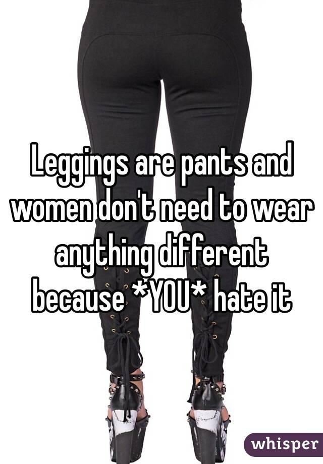 Leggings are pants and women don't need to wear anything different because *YOU* hate it 