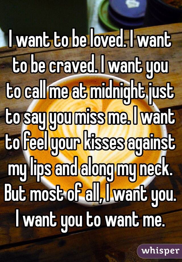 I want to be loved. I want to be craved. I want you to call me at midnight just to say you miss me. I want to feel your kisses against my lips and along my neck. But most of all, I want you. I want you to want me. 