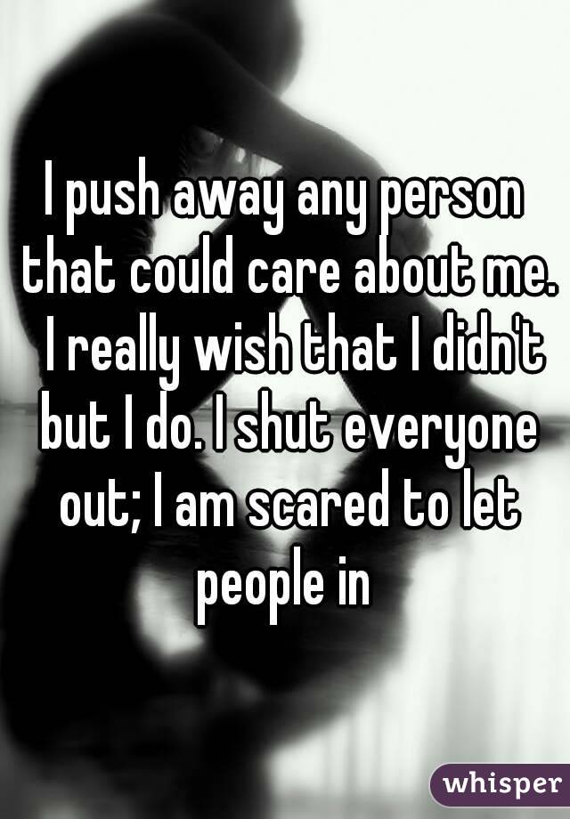 I push away any person that could care about me.  I really wish that I didn't but I do. I shut everyone out; I am scared to let people in 