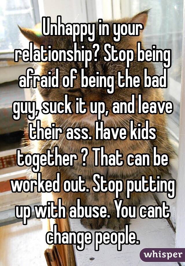 Unhappy in your relationship? Stop being afraid of being the bad guy, suck it up, and leave their ass. Have kids together ? That can be worked out. Stop putting up with abuse. You cant change people. 