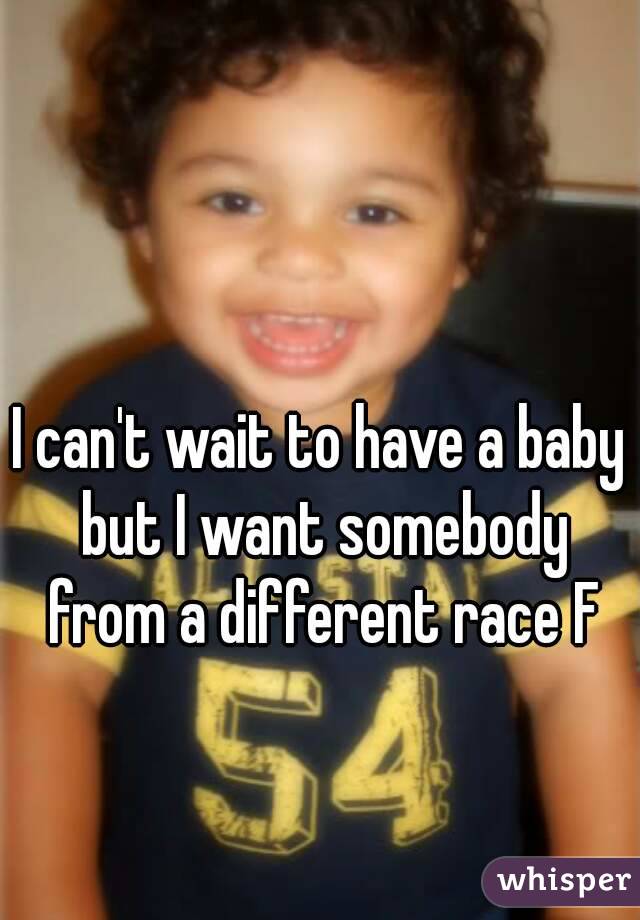 I can't wait to have a baby but I want somebody from a different race F