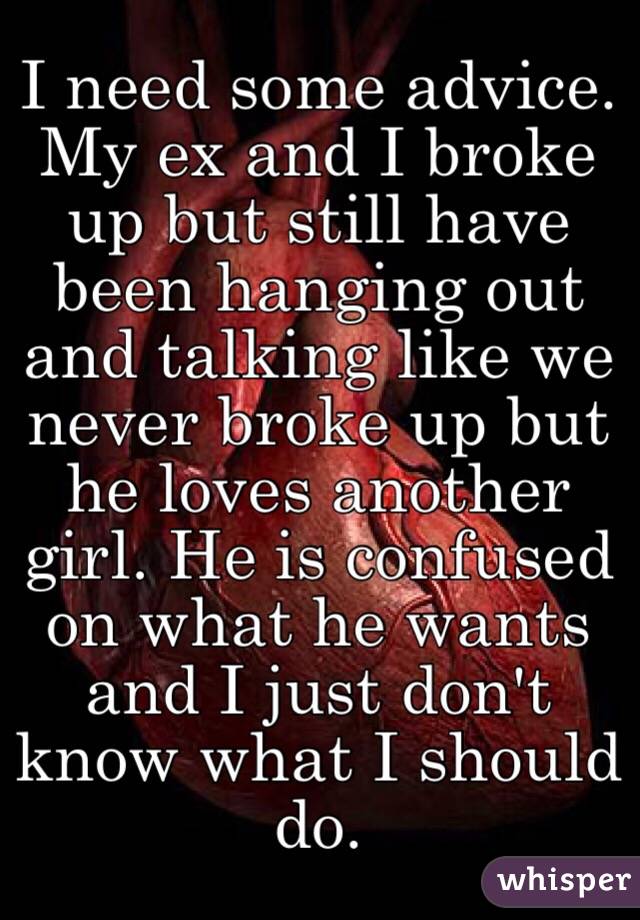 I need some advice. My ex and I broke up but still have been hanging out and talking like we never broke up but he loves another girl. He is confused on what he wants and I just don't know what I should do.