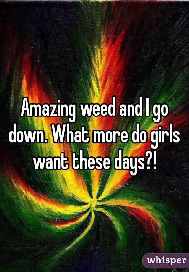Amazing weed and I go down. What more do girls want these days?!