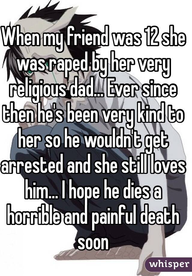 When my friend was 12 she was raped by her very religious dad... Ever since then he's been very kind to her so he wouldn't get arrested and she still loves him... I hope he dies a horrible and painful death soon