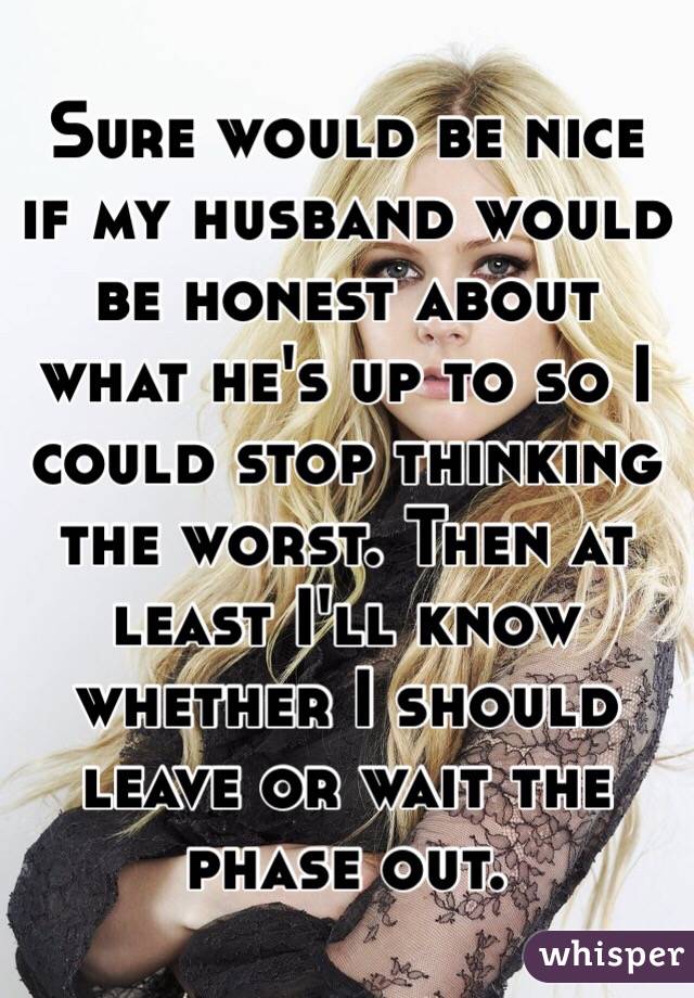 Sure would be nice if my husband would be honest about what he's up to so I could stop thinking the worst. Then at least I'll know whether I should leave or wait the phase out. 
