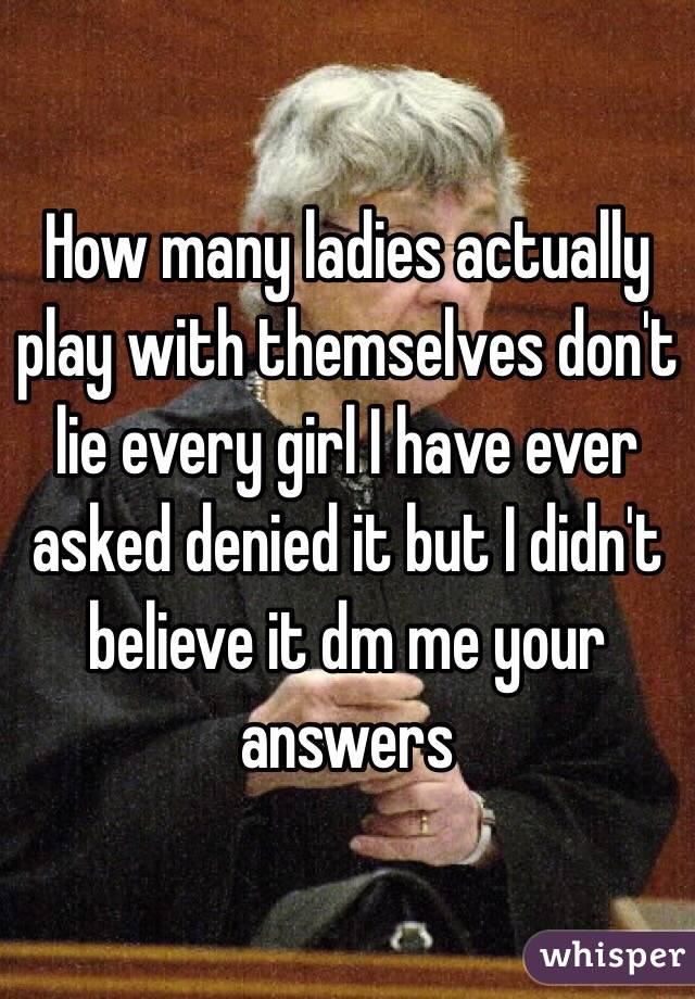 How many ladies actually play with themselves don't lie every girl I have ever asked denied it but I didn't believe it dm me your answers