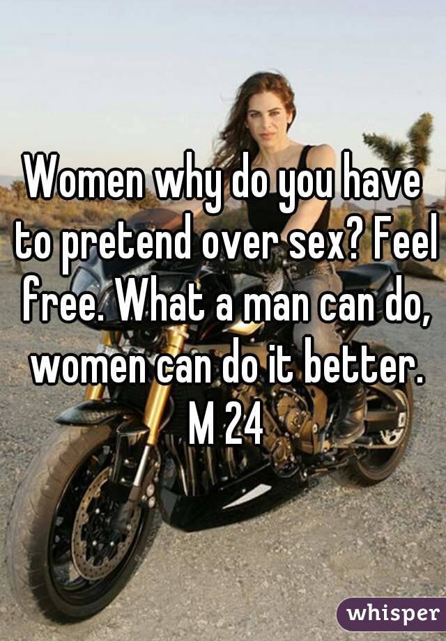 Women why do you have to pretend over sex? Feel free. What a man can do, women can do it better. M 24