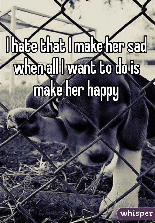 I hate that I make her sad when all I want to do is make her happy 