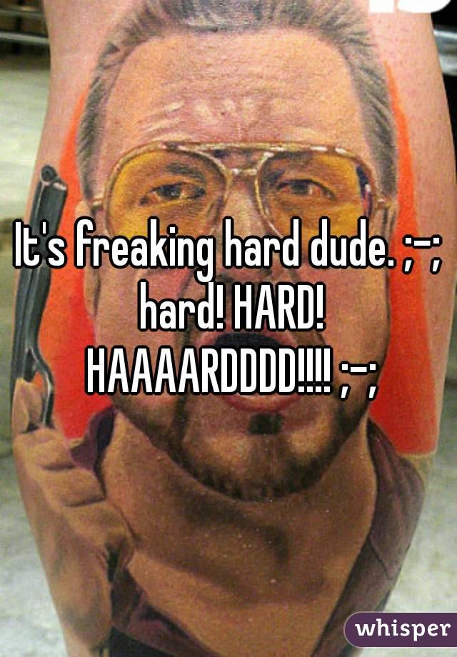 It's freaking hard dude. ;-; hard! HARD! HAAAARDDDD!!!! ;-;